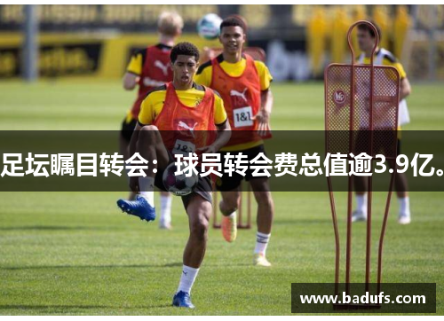 足坛瞩目转会：球员转会费总值逾3.9亿。